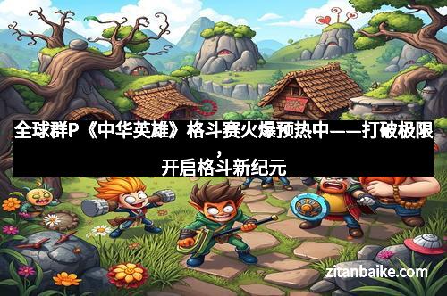 全球群P《中华英雄》格斗赛火爆预热中——打破极限,开启格斗新纪元
