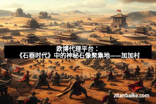 欧博代理平台:《石器时代》中的神秘石像聚集地——加加村